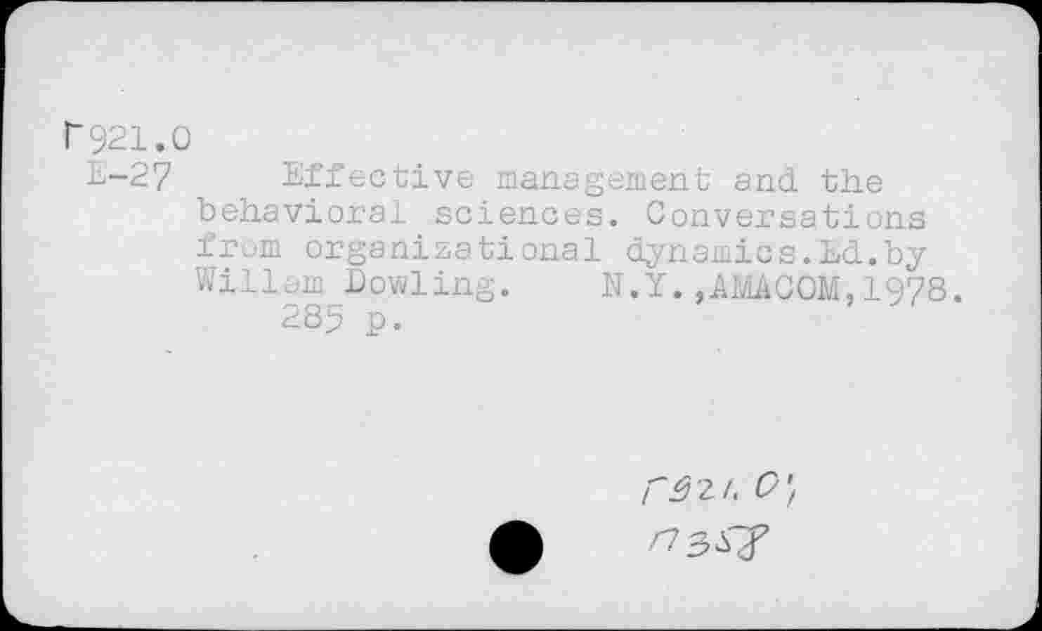 ﻿r921.0
E-27 Effective management and. the behavioral sciences. Conversations from organizational dynamics.Ed.by Wiliam Bowling. N.Y. ,AMACOM, 1978.
285 p.
/^2/.	’